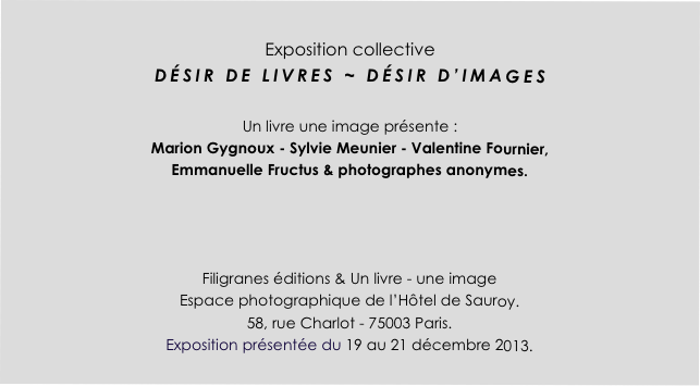 
Exposition collective
DÉSIR DE LIVRES ~ DÉSIR D’IMAGES

Un livre une image présente : 
Marion Gygnoux - Sylvie Meunier - Valentine Fournier, 
Emmanuelle Fructus & photographes anonymes.



Filigranes éditions & Un livre - une image
Espace photographique de l’Hôtel de Sauroy.
58, rue Charlot - 75003 Paris.
Exposition présentée du 19 au 21 décembre 2013.
