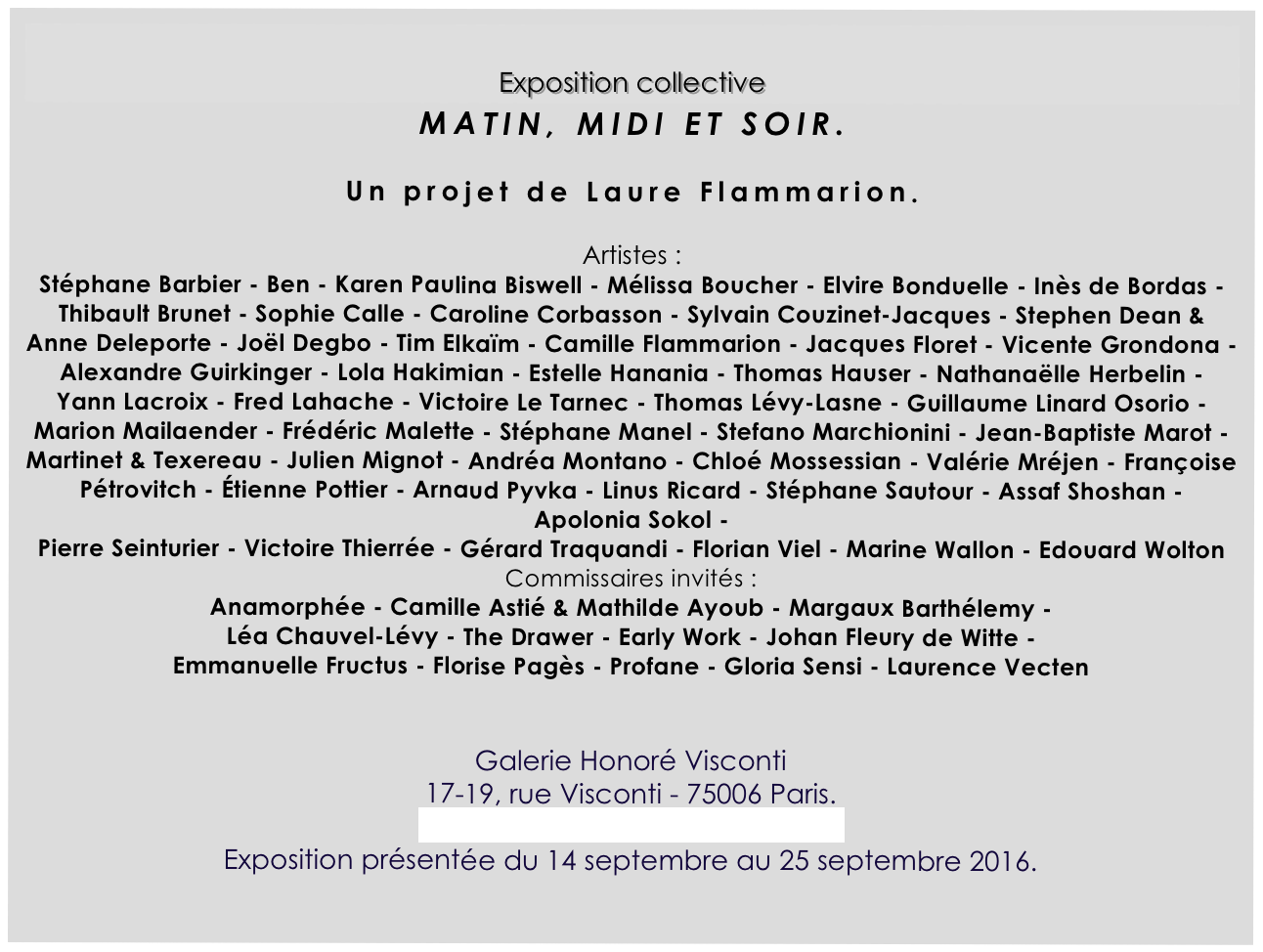 
Exposition collective
MATIN, MIDI ET SOIR.

Un projet de Laure Flammarion.

Artistes :
Stéphane Barbier - Ben - Karen Paulina Biswell - Mélissa Boucher - Elvire Bonduelle - Inès de Bordas - Thibault Brunet - Sophie Calle - Caroline Corbasson - Sylvain Couzinet-Jacques - Stephen Dean & Anne Deleporte - Joël Degbo - Tim Elkaïm - Camille Flammarion - Jacques Floret - Vicente Grondona - Alexandre Guirkinger - Lola Hakimian - Estelle Hanania - Thomas Hauser - Nathanaëlle Herbelin - 
Yann Lacroix - Fred Lahache - Victoire Le Tarnec - Thomas Lévy-Lasne - Guillaume Linard Osorio - Marion Mailaender - Frédéric Malette - Stéphane Manel - Stefano Marchionini - Jean-Baptiste Marot - Martinet & Texereau - Julien Mignot - Andréa Montano - Chloé Mossessian - Valérie Mréjen - Françoise Pétrovitch - Étienne Pottier - Arnaud Pyvka - Linus Ricard - Stéphane Sautour - Assaf Shoshan - Apolonia Sokol - 
Pierre Seinturier - Victoire Thierrée - Gérard Traquandi - Florian Viel - Marine Wallon - Edouard Wolton
Commissaires invités :
Anamorphée - Camille Astié & Mathilde Ayoub - Margaux Barthélemy - 
Léa Chauvel-Lévy - The Drawer - Early Work - Johan Fleury de Witte - 
Emmanuelle Fructus - Florise Pagès - Profane - Gloria Sensi - Laurence Vecten


Galerie Honoré Visconti
17-19, rue Visconti - 75006 Paris.
http://www.honorevisconti.com
Exposition présentée du 14 septembre au 25 septembre 2016.
