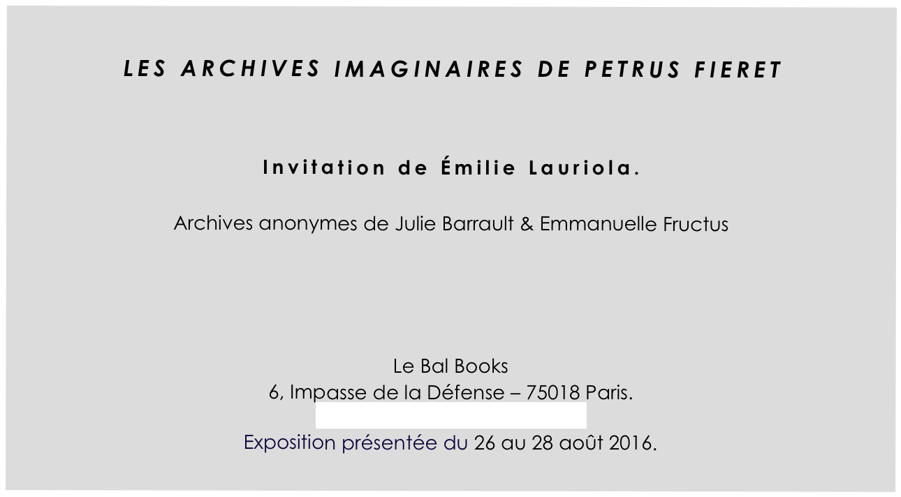 
LES ARCHIVES IMAGINAIRES DE PETRUS FIERET


Invitation de Émilie Lauriola.

Archives anonymes de Julie Barrault & Emmanuelle Fructus




Le Bal Books
6, Impasse de la Défense – 75018 Paris. http://www.lebalbooks.com
Exposition présentée du 26 au 28 août 2016.
