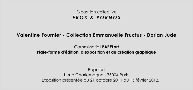 

Exposition collective
EROS & PORNOS
      
  
Valentine Fournier - Collection Emmanuelle Fructus - Dorian Jude
 
Commissariat PAPELart 
Plate-forme d'édition, d'exposition et de création graphique


Papelart
1, rue Charlemagne - 75004 Paris.
       Exposition présentée du 21 octobre 2011 au 15 février 2012.
￼