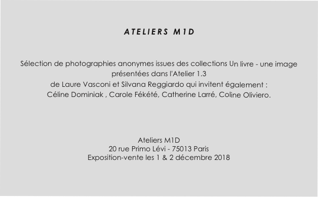 

ATELIERS M1D 


Sélection de photographies anonymes issues des collections Un livre - une image présentées dans l'Atelier 1.3 
de Laure Vasconi et Silvana Reggiardo qui invitent également : 
Céline Dominiak , Carole Fékété, Catherine Larré, Coline Oliviero.




Ateliers M1D
20 rue Primo Lévi - 75013 Paris
Exposition-vente les 1 & 2 décembre 2018
