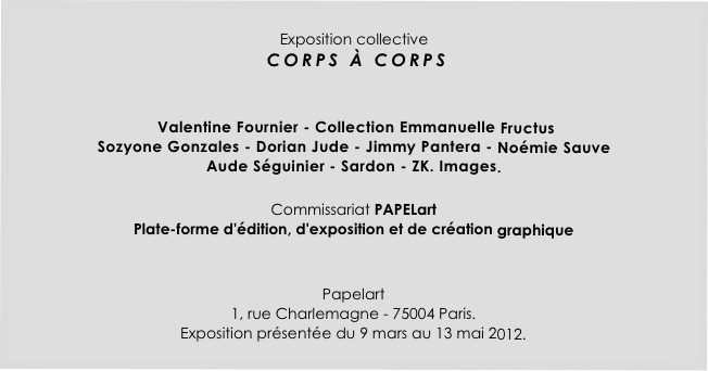 
Exposition collective
 CORPS À CORPS
   

 Valentine Fournier - Collection Emmanuelle Fructus 
Sozyone Gonzales - Dorian Jude - Jimmy Pantera - Noémie Sauve 
Aude Séguinier - Sardon - ZK. Images. 

Commissariat PAPELart 
Plate-forme d'édition, d'exposition et de création graphique


Papelart
1, rue Charlemagne - 75004 Paris.
Exposition présentée du 9 mars au 13 mai 2012.
