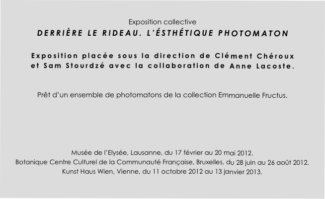 
Exposition collective
DERRIÈRE LE RIDEAU. L’ÉSTHÉTIQUE PHOTOMATON 

Exposition placée sous la direction de Clément Chéroux
et Sam Stourdzé avec la collaboration de Anne Lacoste.  


Prêt d’un ensemble de photomatons de la collection Emmanuelle Fructus. 





Musée de l’Elysée, Lausanne, du 17 février au 20 mai 2012.
Botanique Centre Culturel de la Communauté Française, Bruxelles, du 28 juin au 26 août 2012.
Kunst Haus Wien, Vienne, du 11 octobre 2012 au 13 janvier 2013. 


