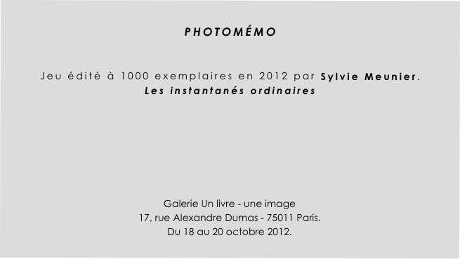 
PHOTOMÉMO 


Jeu édité à 1000 exemplaires en 2012 par Sylvie Meunier.
Les instantanés ordinaires






Galerie Un livre - une image
17, rue Alexandre Dumas - 75011 Paris.
Du 18 au 20 octobre 2012.