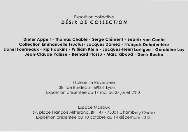 

Exposition collective 
DÉSIR DE COLLECTION  


Dieter Appelt - Thomas Chable - Serge Clément - Beatrix von Conta 
Collection Emmanuelle Fructus- Jacques Damez - François Deladerrière 
Lionel Fourneaux - Rip Hopkins - William Klein - Jacques-Henri Lartigue - Géraldine Lay
Jean-Claude Palisse - Bernard Plossu - Marc Riboud - Denis Roche 





Galerie Le Réverbère                                                                      
                                                  38, rue Burdeau - 69001 Lyon. 
Exposition présentée du 17 mai au 27 juillet 2013.


Espace Malraux 
 67, place François Mitterand. BP 147 - 73001 Chambéry Cedex. 
Exposition présentée du 10 octobre au 14 décembre 2013.

     